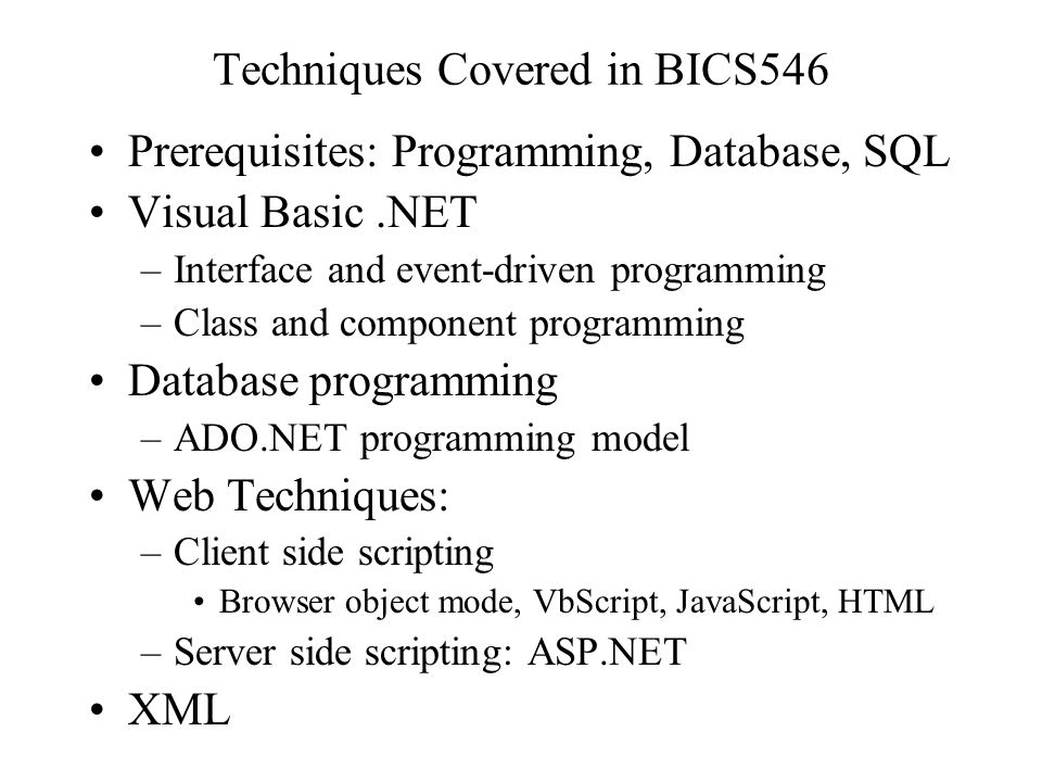 Techniques Covered in BICS546 Prerequisites: Programming, Database, SQL Visual Basic.NET –Interface and event-driven programming –Class and component programming Database programming –ADO.NET programming model Web Techniques: –Client side scripting Browser object mode, VbScript, JavaScript, HTML –Server side scripting: ASP.NET XML