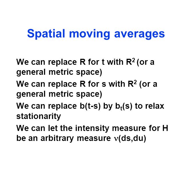 Spatial moving averages We can replace R for t with R 2 (or a general metric space) We can replace R for s with R 2 (or a general metric space) We can replace b(t-s) by b t (s) to relax stationarity We can let the intensity measure for H be an arbitrary measure (ds,du)