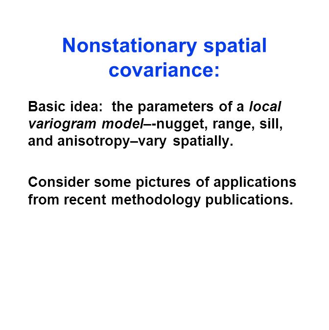 Nonstationary spatial covariance: Basic idea: the parameters of a local variogram model–-nugget, range, sill, and anisotropy–vary spatially.