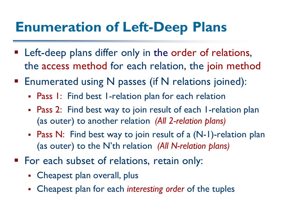 Enumeration of Left-Deep Plans  Left-deep plans differ only in the order of relations, the access method for each relation, the join method  Enumerated using N passes (if N relations joined):  Pass 1: Find best 1-relation plan for each relation  Pass 2: Find best way to join result of each 1-relation plan (as outer) to another relation (All 2-relation plans)  Pass N: Find best way to join result of a (N-1)-relation plan (as outer) to the N’th relation (All N-relation plans)  For each subset of relations, retain only:  Cheapest plan overall, plus  Cheapest plan for each interesting order of the tuples