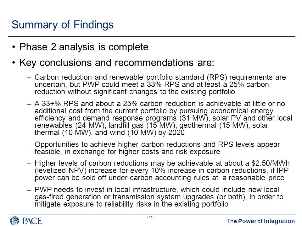 The Power of Integration Summary of Findings Phase 2 analysis is complete Key conclusions and recommendations are: –Carbon reduction and renewable portfolio standard (RPS) requirements are uncertain, but PWP could meet a 33% RPS and at least a 25% carbon reduction without significant changes to the existing portfolio –A 33+% RPS and about a 25% carbon reduction is achievable at little or no additional cost from the current portfolio by pursuing economical energy efficiency and demand response programs (31 MW), solar PV and other local renewables (24 MW), landfill gas (15 MW), geothermal (15 MW), solar thermal (10 MW), and wind (10 MW) by 2020 –Opportunities to achieve higher carbon reductions and RPS levels appear feasible, in exchange for higher costs and risk exposure –Higher levels of carbon reductions may be achievable at about a $2.50/MWh (levelized NPV) increase for every 10% increase in carbon reductions, if IPP power can be sold off under carbon accounting rules at a reasonable price –PWP needs to invest in local infrastructure, which could include new local gas-fired generation or transmission system upgrades (or both), in order to mitigate exposure to reliability risks in the existing portfolio