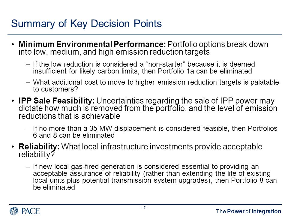 The Power of Integration Summary of Key Decision Points Minimum Environmental Performance: Portfolio options break down into low, medium, and high emission reduction targets –If the low reduction is considered a non-starter because it is deemed insufficient for likely carbon limits, then Portfolio 1a can be eliminated –What additional cost to move to higher emission reduction targets is palatable to customers.