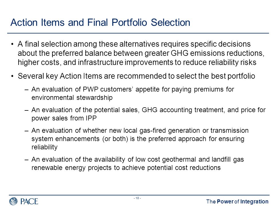 The Power of Integration Action Items and Final Portfolio Selection A final selection among these alternatives requires specific decisions about the preferred balance between greater GHG emissions reductions, higher costs, and infrastructure improvements to reduce reliability risks Several key Action Items are recommended to select the best portfolio –An evaluation of PWP customers’ appetite for paying premiums for environmental stewardship –An evaluation of the potential sales, GHG accounting treatment, and price for power sales from IPP –An evaluation of whether new local gas-fired generation or transmission system enhancements (or both) is the preferred approach for ensuring reliability –An evaluation of the availability of low cost geothermal and landfill gas renewable energy projects to achieve potential cost reductions