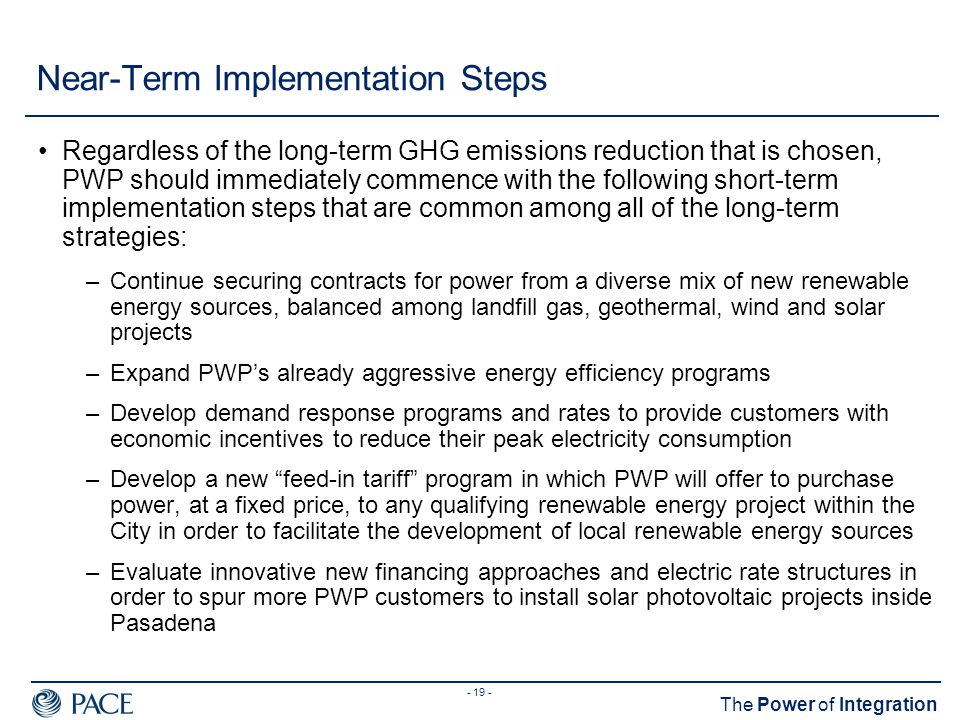 The Power of Integration Near-Term Implementation Steps Regardless of the long-term GHG emissions reduction that is chosen, PWP should immediately commence with the following short-term implementation steps that are common among all of the long-term strategies: –Continue securing contracts for power from a diverse mix of new renewable energy sources, balanced among landfill gas, geothermal, wind and solar projects –Expand PWP’s already aggressive energy efficiency programs –Develop demand response programs and rates to provide customers with economic incentives to reduce their peak electricity consumption –Develop a new feed-in tariff program in which PWP will offer to purchase power, at a fixed price, to any qualifying renewable energy project within the City in order to facilitate the development of local renewable energy sources –Evaluate innovative new financing approaches and electric rate structures in order to spur more PWP customers to install solar photovoltaic projects inside Pasadena