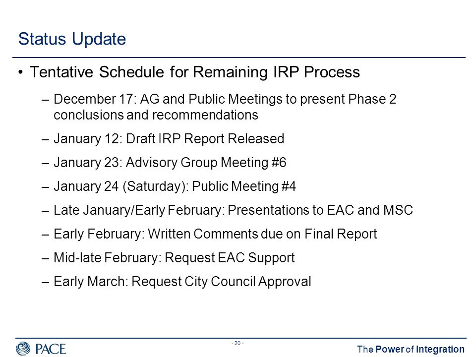 The Power of Integration Status Update Tentative Schedule for Remaining IRP Process –December 17: AG and Public Meetings to present Phase 2 conclusions and recommendations –January 12: Draft IRP Report Released –January 23: Advisory Group Meeting #6 –January 24 (Saturday): Public Meeting #4 –Late January/Early February: Presentations to EAC and MSC –Early February: Written Comments due on Final Report –Mid-late February: Request EAC Support –Early March: Request City Council Approval