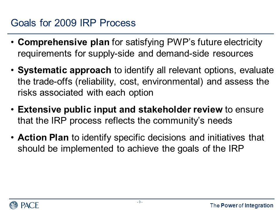 - 3 - The Power of Integration Goals for 2009 IRP Process Comprehensive plan for satisfying PWP’s future electricity requirements for supply-side and demand-side resources Systematic approach to identify all relevant options, evaluate the trade-offs (reliability, cost, environmental) and assess the risks associated with each option Extensive public input and stakeholder review to ensure that the IRP process reflects the community’s needs Action Plan to identify specific decisions and initiatives that should be implemented to achieve the goals of the IRP