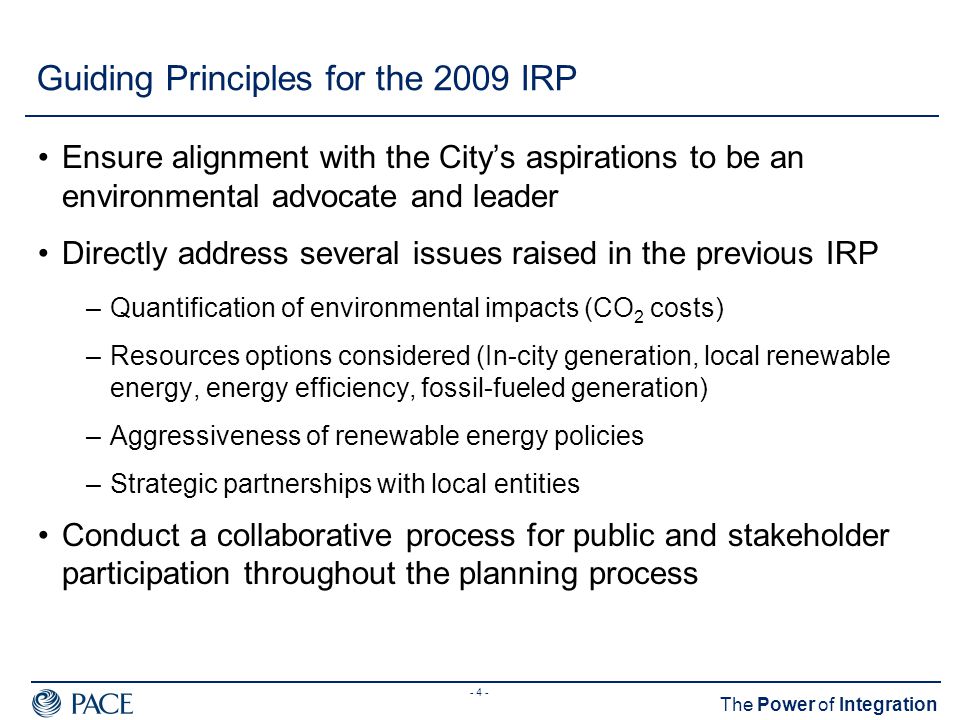 - 4 - The Power of Integration Guiding Principles for the 2009 IRP Ensure alignment with the City’s aspirations to be an environmental advocate and leader Directly address several issues raised in the previous IRP –Quantification of environmental impacts (CO 2 costs) –Resources options considered (In-city generation, local renewable energy, energy efficiency, fossil-fueled generation) –Aggressiveness of renewable energy policies –Strategic partnerships with local entities Conduct a collaborative process for public and stakeholder participation throughout the planning process