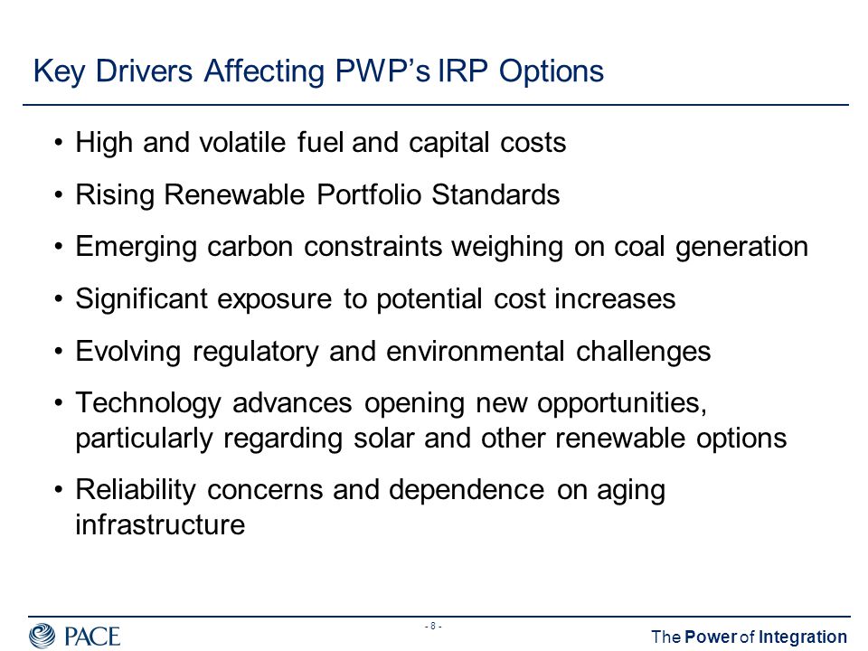 - 8 - The Power of Integration Key Drivers Affecting PWP’s IRP Options High and volatile fuel and capital costs Rising Renewable Portfolio Standards Emerging carbon constraints weighing on coal generation Significant exposure to potential cost increases Evolving regulatory and environmental challenges Technology advances opening new opportunities, particularly regarding solar and other renewable options Reliability concerns and dependence on aging infrastructure