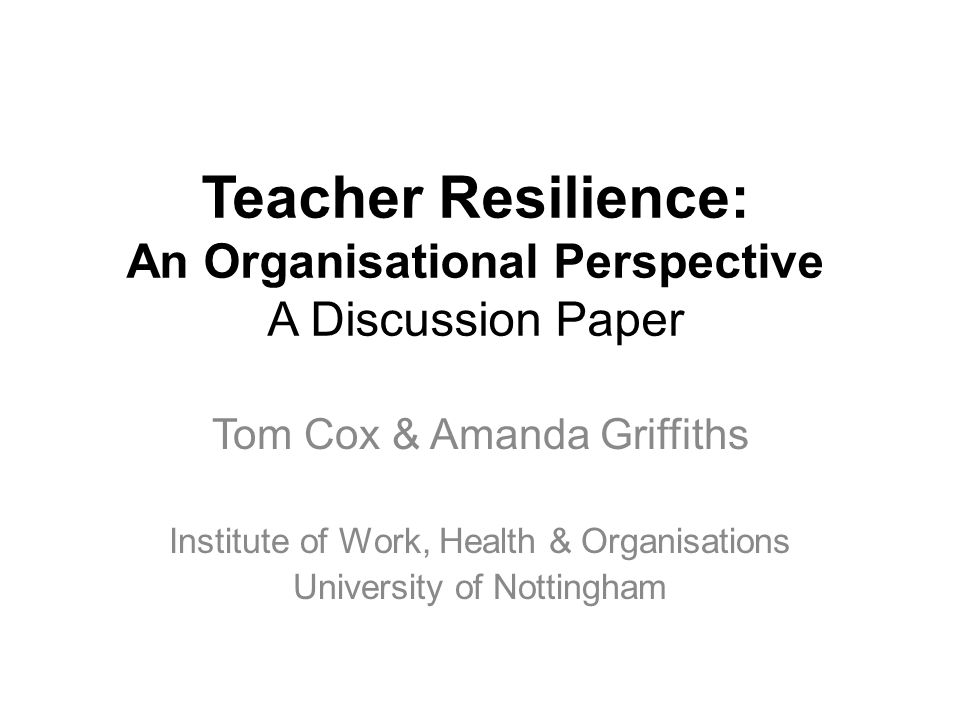 Teacher Resilience: An Organisational Perspective A Discussion Paper Tom Cox & Amanda Griffiths Institute of Work, Health & Organisations University of Nottingham