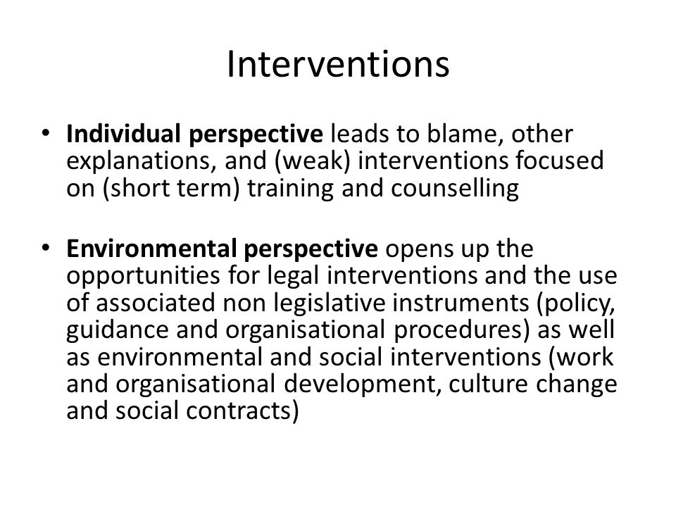 Interventions Individual perspective leads to blame, other explanations, and (weak) interventions focused on (short term) training and counselling Environmental perspective opens up the opportunities for legal interventions and the use of associated non legislative instruments (policy, guidance and organisational procedures) as well as environmental and social interventions (work and organisational development, culture change and social contracts)