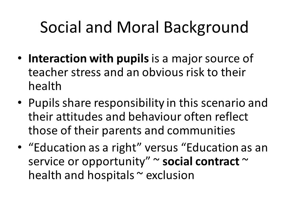 Social and Moral Background Interaction with pupils is a major source of teacher stress and an obvious risk to their health Pupils share responsibility in this scenario and their attitudes and behaviour often reflect those of their parents and communities Education as a right versus Education as an service or opportunity ~ social contract ~ health and hospitals ~ exclusion