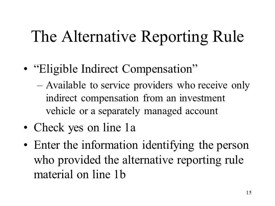 15 The Alternative Reporting Rule Eligible Indirect Compensation –Available to service providers who receive only indirect compensation from an investment vehicle or a separately managed account Check yes on line 1a Enter the information identifying the person who provided the alternative reporting rule material on line 1b