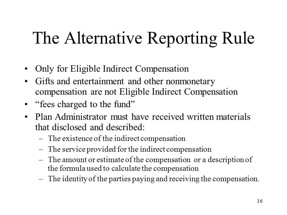 16 The Alternative Reporting Rule Only for Eligible Indirect Compensation Gifts and entertainment and other nonmonetary compensation are not Eligible Indirect Compensation fees charged to the fund Plan Administrator must have received written materials that disclosed and described: –The existence of the indirect compensation –The service provided for the indirect compensation –The amount or estimate of the compensation or a description of the formula used to calculate the compensation –The identity of the parties paying and receiving the compensation.