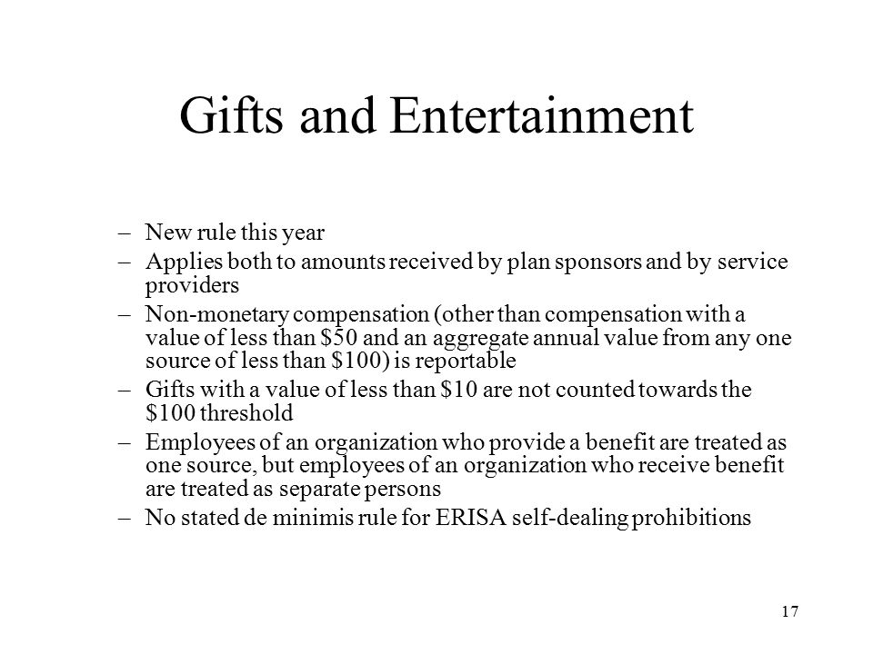 17 Gifts and Entertainment –New rule this year –Applies both to amounts received by plan sponsors and by service providers –Non-monetary compensation (other than compensation with a value of less than $50 and an aggregate annual value from any one source of less than $100) is reportable –Gifts with a value of less than $10 are not counted towards the $100 threshold –Employees of an organization who provide a benefit are treated as one source, but employees of an organization who receive benefit are treated as separate persons –No stated de minimis rule for ERISA self-dealing prohibitions