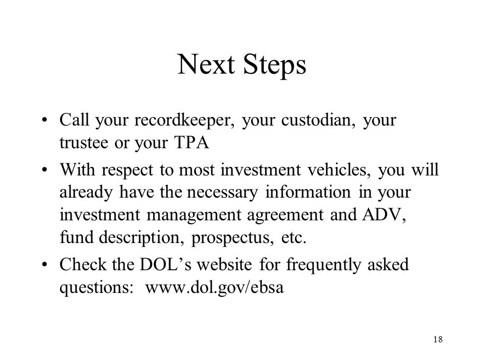 18 Next Steps Call your recordkeeper, your custodian, your trustee or your TPA With respect to most investment vehicles, you will already have the necessary information in your investment management agreement and ADV, fund description, prospectus, etc.