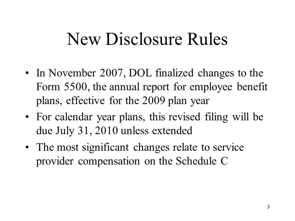 3 New Disclosure Rules In November 2007, DOL finalized changes to the Form 5500, the annual report for employee benefit plans, effective for the 2009 plan year For calendar year plans, this revised filing will be due July 31, 2010 unless extended The most significant changes relate to service provider compensation on the Schedule C