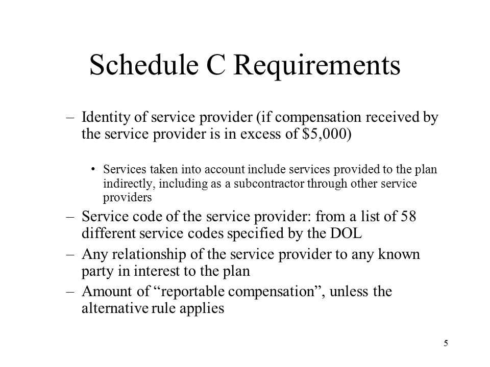 5 Schedule C Requirements –Identity of service provider (if compensation received by the service provider is in excess of $5,000) Services taken into account include services provided to the plan indirectly, including as a subcontractor through other service providers –Service code of the service provider: from a list of 58 different service codes specified by the DOL –Any relationship of the service provider to any known party in interest to the plan –Amount of reportable compensation , unless the alternative rule applies
