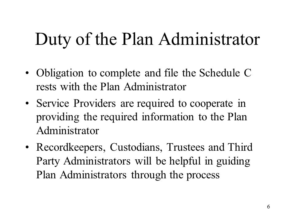 6 Duty of the Plan Administrator Obligation to complete and file the Schedule C rests with the Plan Administrator Service Providers are required to cooperate in providing the required information to the Plan Administrator Recordkeepers, Custodians, Trustees and Third Party Administrators will be helpful in guiding Plan Administrators through the process