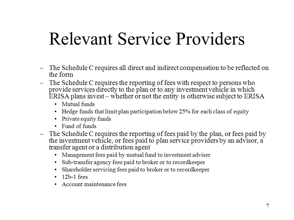 7 Relevant Service Providers –The Schedule C requires all direct and indirect compensation to be reflected on the form –The Schedule C requires the reporting of fees with respect to persons who provide services directly to the plan or to any investment vehicle in which ERISA plans invest – whether or not the entity is otherwise subject to ERISA Mutual funds Hedge funds that limit plan participation below 25% for each class of equity Private equity funds Fund of funds –The Schedule C requires the reporting of fees paid by the plan, or fees paid by the investment vehicle, or fees paid to plan service providers by an advisor, a transfer agent or a distribution agent Management fees paid by mutual fund to investment adviser Sub-transfer agency fees paid to broker or to recordkeeper Shareholder servicing fees paid to broker or to recordkeeper 12b-1 fees Account maintenance fees