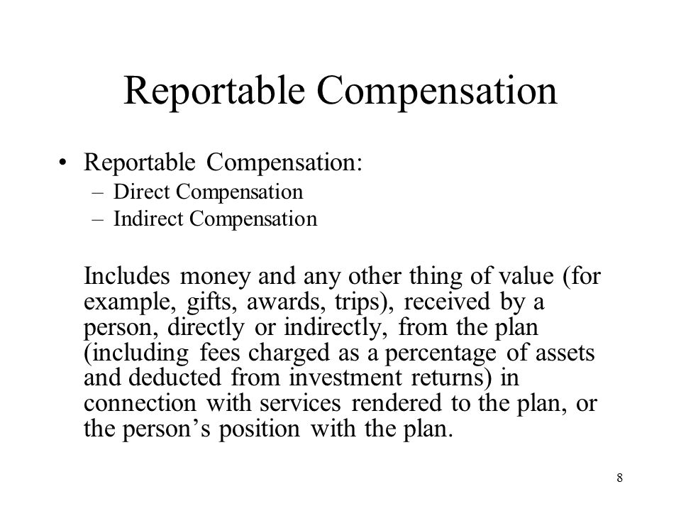 8 Reportable Compensation Reportable Compensation: –Direct Compensation –Indirect Compensation Includes money and any other thing of value (for example, gifts, awards, trips), received by a person, directly or indirectly, from the plan (including fees charged as a percentage of assets and deducted from investment returns) in connection with services rendered to the plan, or the person’s position with the plan.