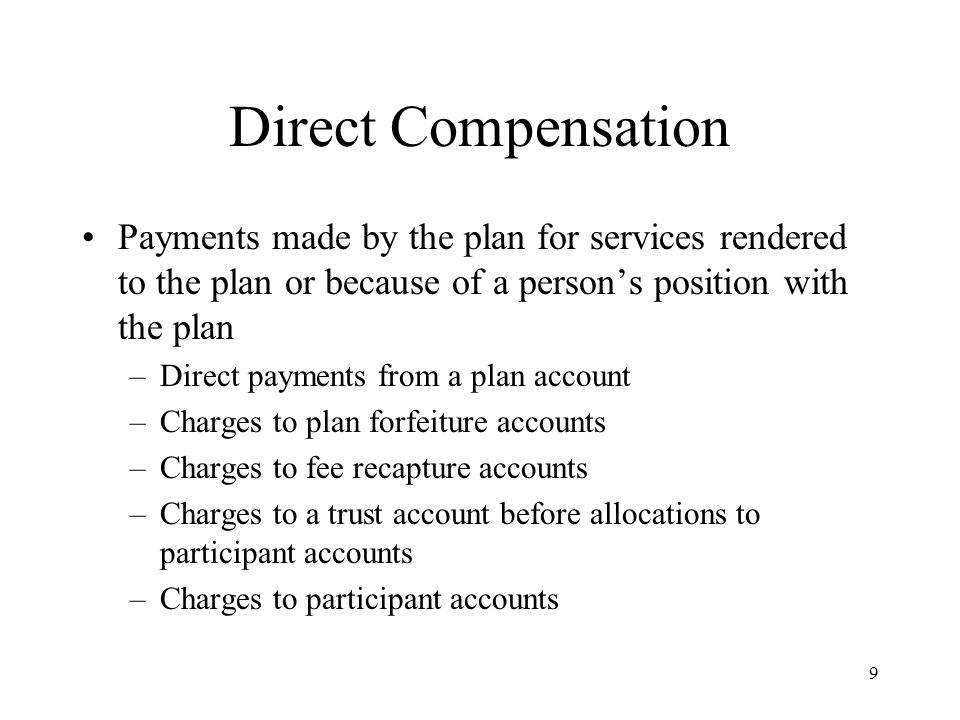 9 Direct Compensation Payments made by the plan for services rendered to the plan or because of a person’s position with the plan –Direct payments from a plan account –Charges to plan forfeiture accounts –Charges to fee recapture accounts –Charges to a trust account before allocations to participant accounts –Charges to participant accounts