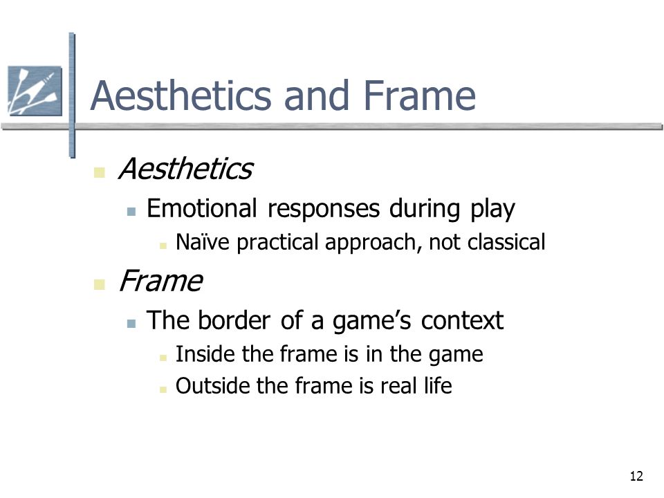 12 Aesthetics and Frame Aesthetics Emotional responses during play Naïve practical approach, not classical Frame The border of a game’s context Inside the frame is in the game Outside the frame is real life