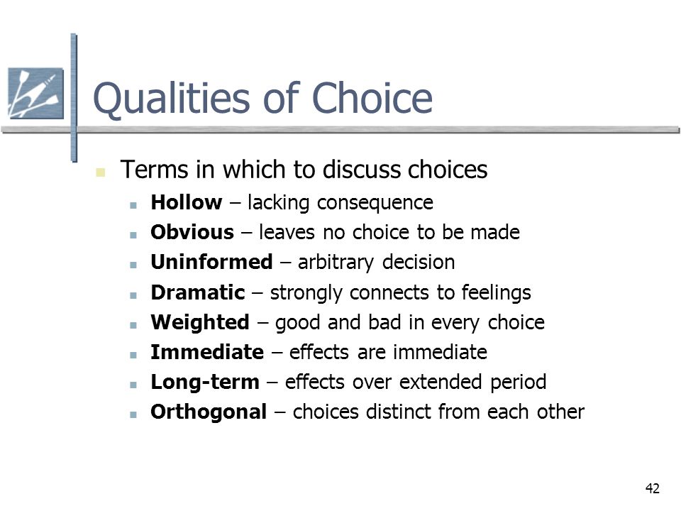 42 Qualities of Choice Terms in which to discuss choices Hollow – lacking consequence Obvious – leaves no choice to be made Uninformed – arbitrary decision Dramatic – strongly connects to feelings Weighted – good and bad in every choice Immediate – effects are immediate Long-term – effects over extended period Orthogonal – choices distinct from each other