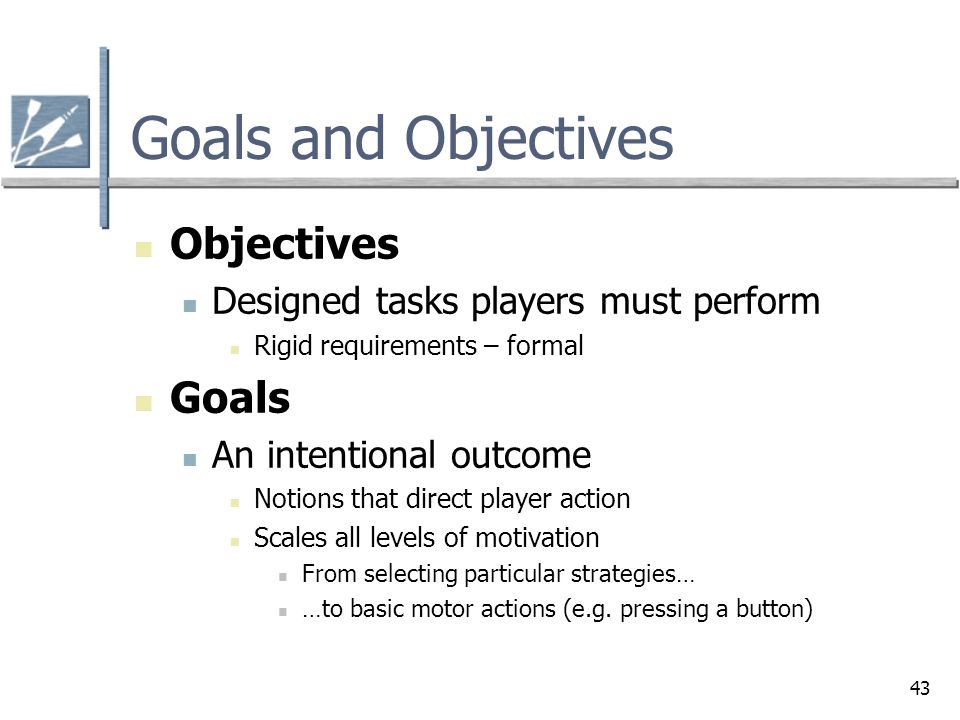 43 Goals and Objectives Objectives Designed tasks players must perform Rigid requirements – formal Goals An intentional outcome Notions that direct player action Scales all levels of motivation From selecting particular strategies… …to basic motor actions (e.g.