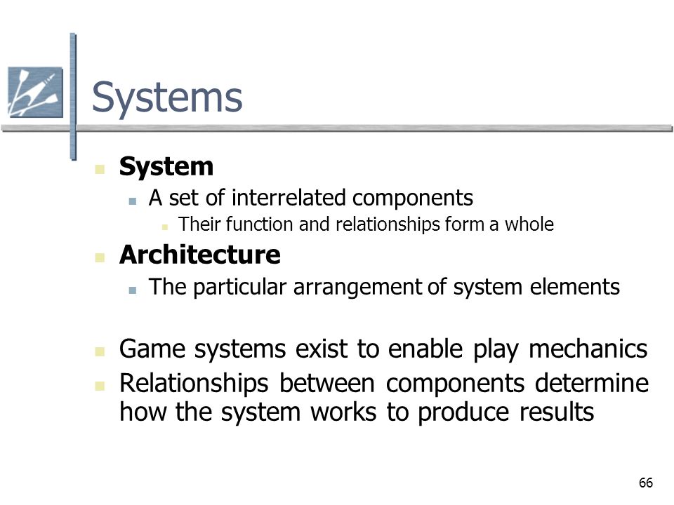 66 Systems System A set of interrelated components Their function and relationships form a whole Architecture The particular arrangement of system elements Game systems exist to enable play mechanics Relationships between components determine how the system works to produce results