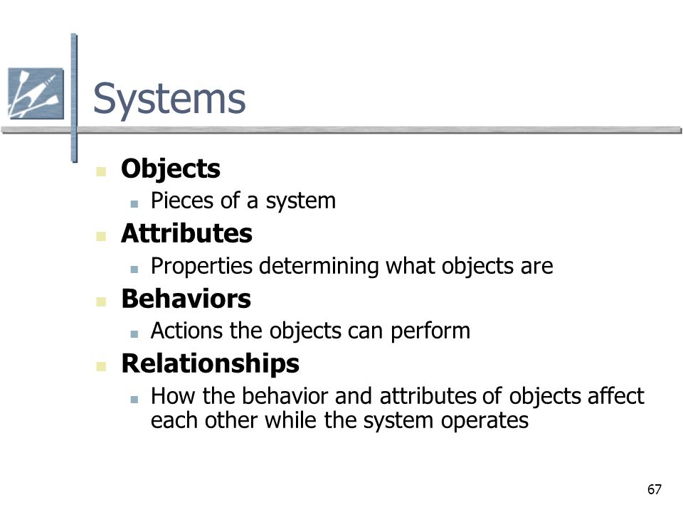 67 Systems Objects Pieces of a system Attributes Properties determining what objects are Behaviors Actions the objects can perform Relationships How the behavior and attributes of objects affect each other while the system operates