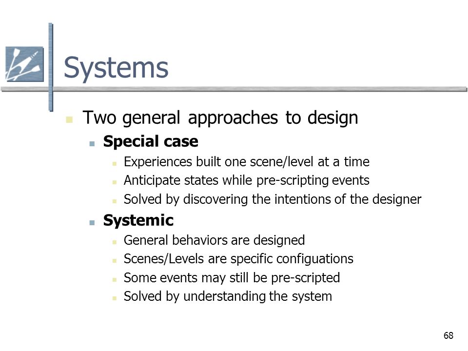 68 Systems Two general approaches to design Special case Experiences built one scene/level at a time Anticipate states while pre-scripting events Solved by discovering the intentions of the designer Systemic General behaviors are designed Scenes/Levels are specific configuations Some events may still be pre-scripted Solved by understanding the system