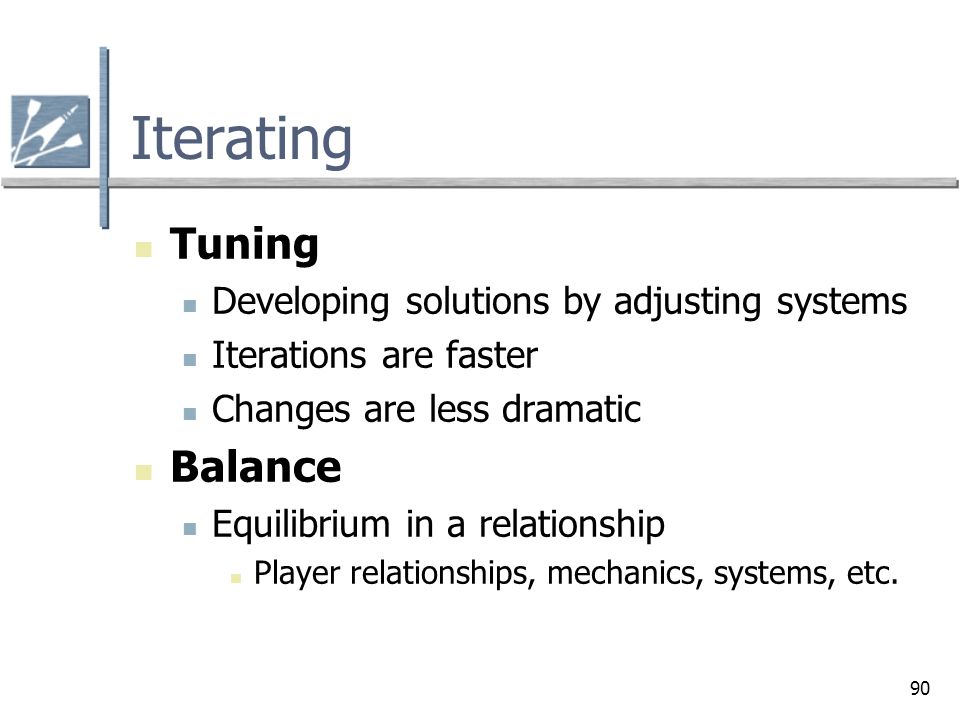 90 Iterating Tuning Developing solutions by adjusting systems Iterations are faster Changes are less dramatic Balance Equilibrium in a relationship Player relationships, mechanics, systems, etc.