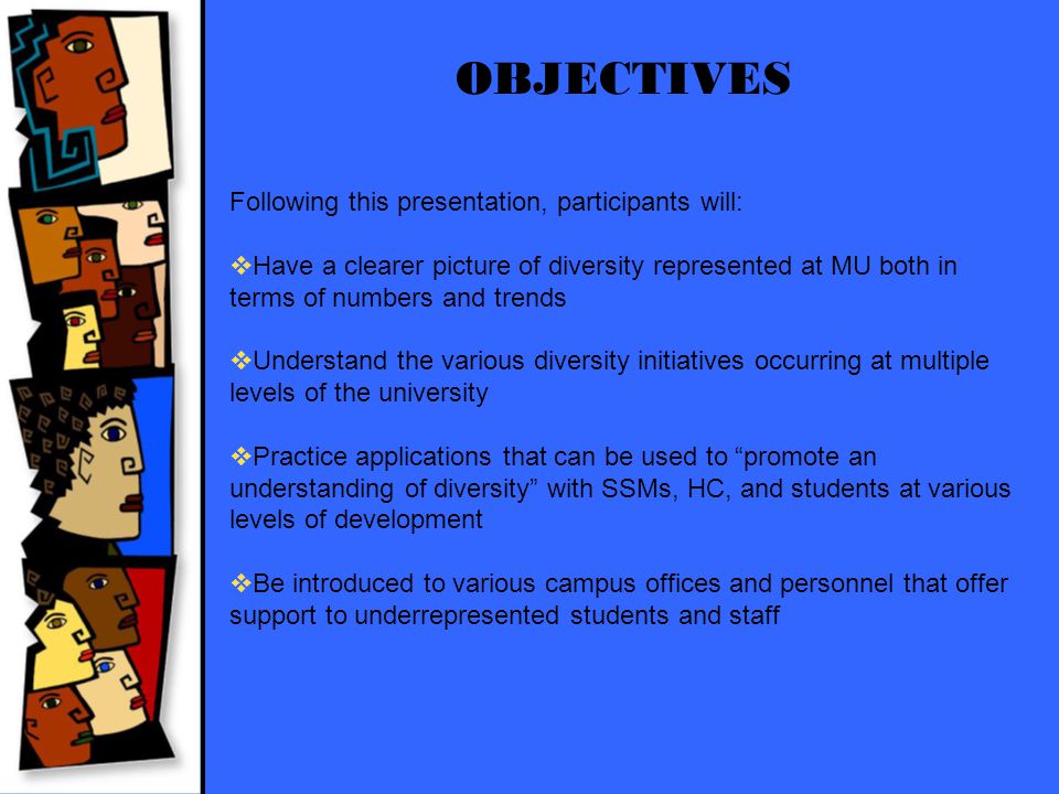 OBJECTIVES Following this presentation, participants will:  Have a clearer picture of diversity represented at MU both in terms of numbers and trends  Understand the various diversity initiatives occurring at multiple levels of the university  Practice applications that can be used to promote an understanding of diversity with SSMs, HC, and students at various levels of development  Be introduced to various campus offices and personnel that offer support to underrepresented students and staff