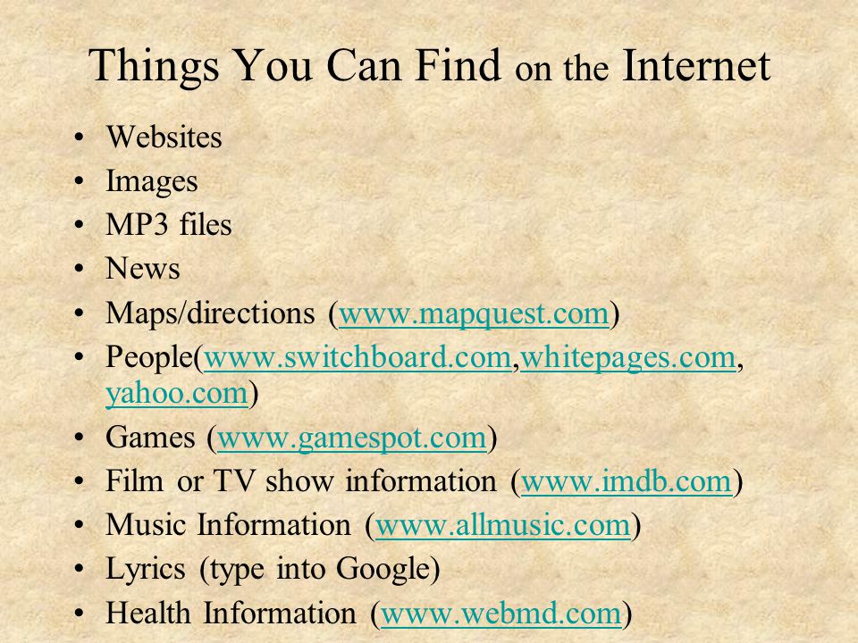 Things You Can Find on the Internet Websites Images MP3 files News Maps/directions (  People(  yahoo.com)  yahoo.com Games (  Film or TV show information (  Music Information (  Lyrics (type into Google) Health Information (