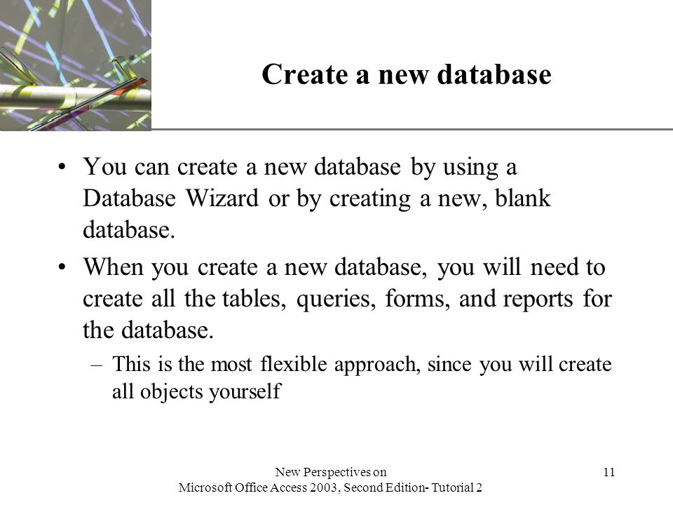XP New Perspectives on Microsoft Office Access 2003, Second Edition- Tutorial 2 11 Create a new database You can create a new database by using a Database Wizard or by creating a new, blank database.