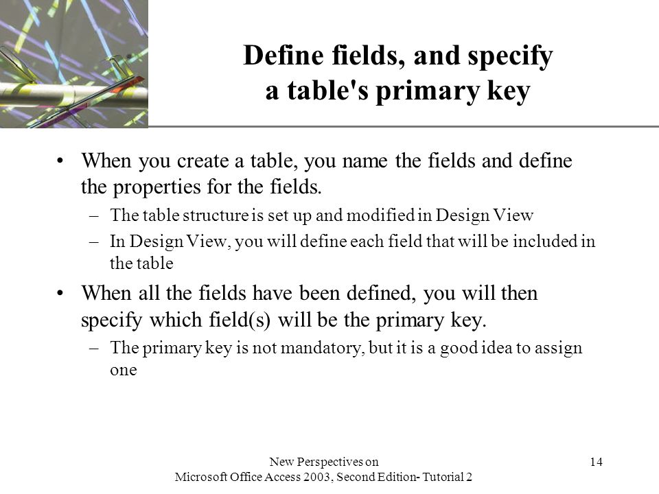 XP New Perspectives on Microsoft Office Access 2003, Second Edition- Tutorial 2 14 Define fields, and specify a table s primary key When you create a table, you name the fields and define the properties for the fields.