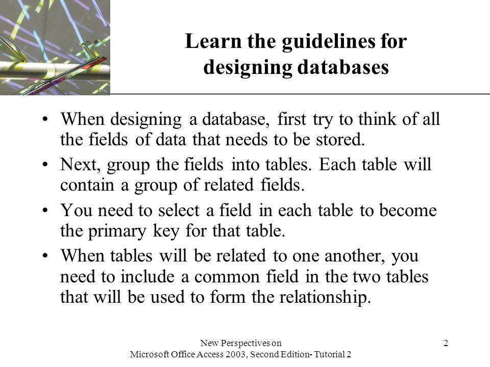XP New Perspectives on Microsoft Office Access 2003, Second Edition- Tutorial 2 2 Learn the guidelines for designing databases When designing a database, first try to think of all the fields of data that needs to be stored.