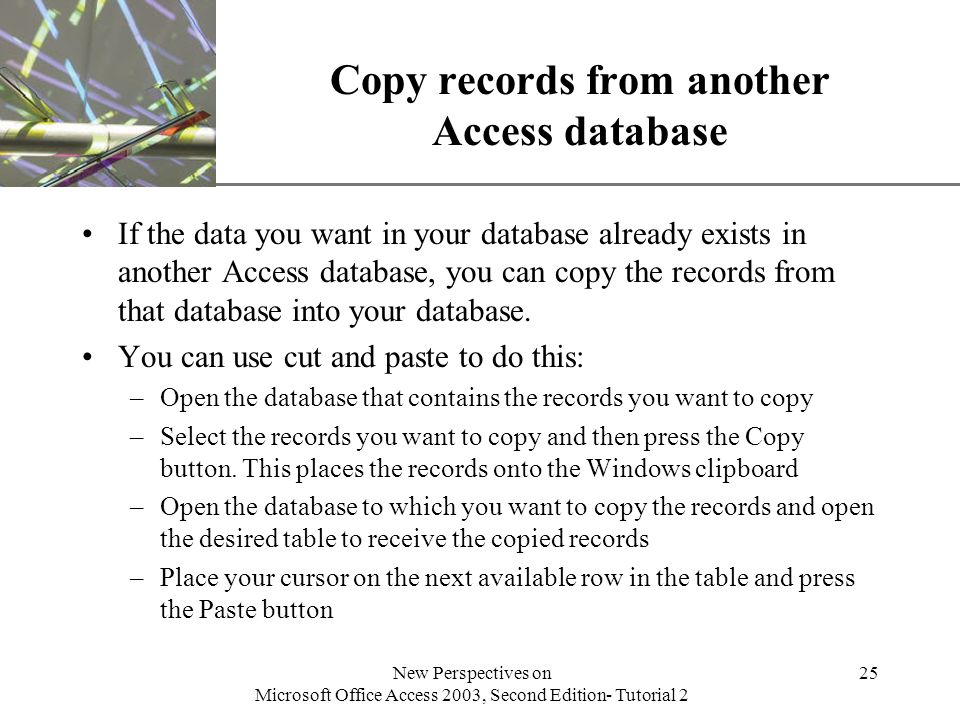 XP New Perspectives on Microsoft Office Access 2003, Second Edition- Tutorial 2 25 Copy records from another Access database If the data you want in your database already exists in another Access database, you can copy the records from that database into your database.
