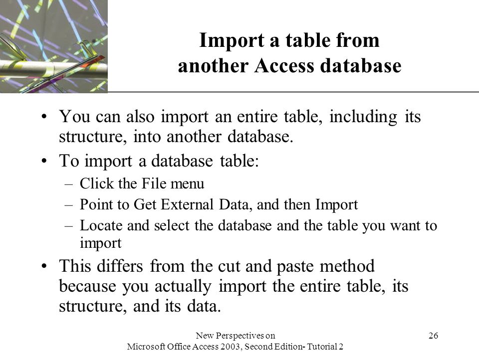 XP New Perspectives on Microsoft Office Access 2003, Second Edition- Tutorial 2 26 Import a table from another Access database You can also import an entire table, including its structure, into another database.