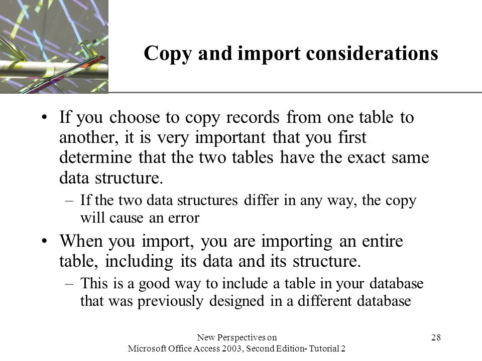 XP New Perspectives on Microsoft Office Access 2003, Second Edition- Tutorial 2 28 Copy and import considerations If you choose to copy records from one table to another, it is very important that you first determine that the two tables have the exact same data structure.