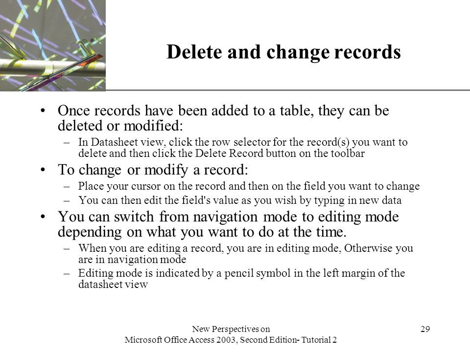XP New Perspectives on Microsoft Office Access 2003, Second Edition- Tutorial 2 29 Delete and change records Once records have been added to a table, they can be deleted or modified: –In Datasheet view, click the row selector for the record(s) you want to delete and then click the Delete Record button on the toolbar To change or modify a record: –Place your cursor on the record and then on the field you want to change –You can then edit the field s value as you wish by typing in new data You can switch from navigation mode to editing mode depending on what you want to do at the time.