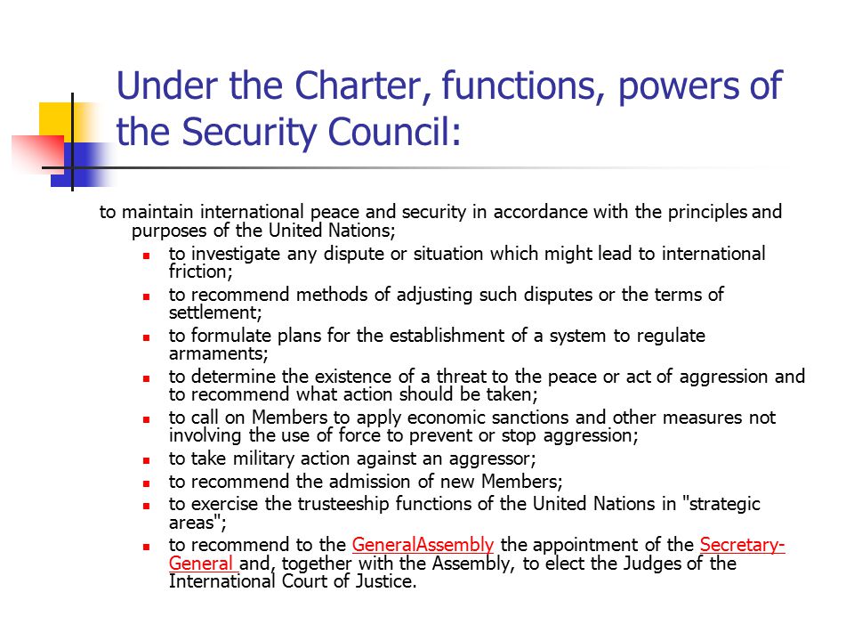 Under the Charter, functions, powers of the Security Council: to maintain international peace and security in accordance with the principles and purposes of the United Nations; to investigate any dispute or situation which might lead to international friction; to recommend methods of adjusting such disputes or the terms of settlement; to formulate plans for the establishment of a system to regulate armaments; to determine the existence of a threat to the peace or act of aggression and to recommend what action should be taken; to call on Members to apply economic sanctions and other measures not involving the use of force to prevent or stop aggression; to take military action against an aggressor; to recommend the admission of new Members; to exercise the trusteeship functions of the United Nations in strategic areas ; to recommend to the GeneralAssembly the appointment of the Secretary- General and, together with the Assembly, to elect the Judges of the International Court of Justice.GeneralAssemblySecretary- General