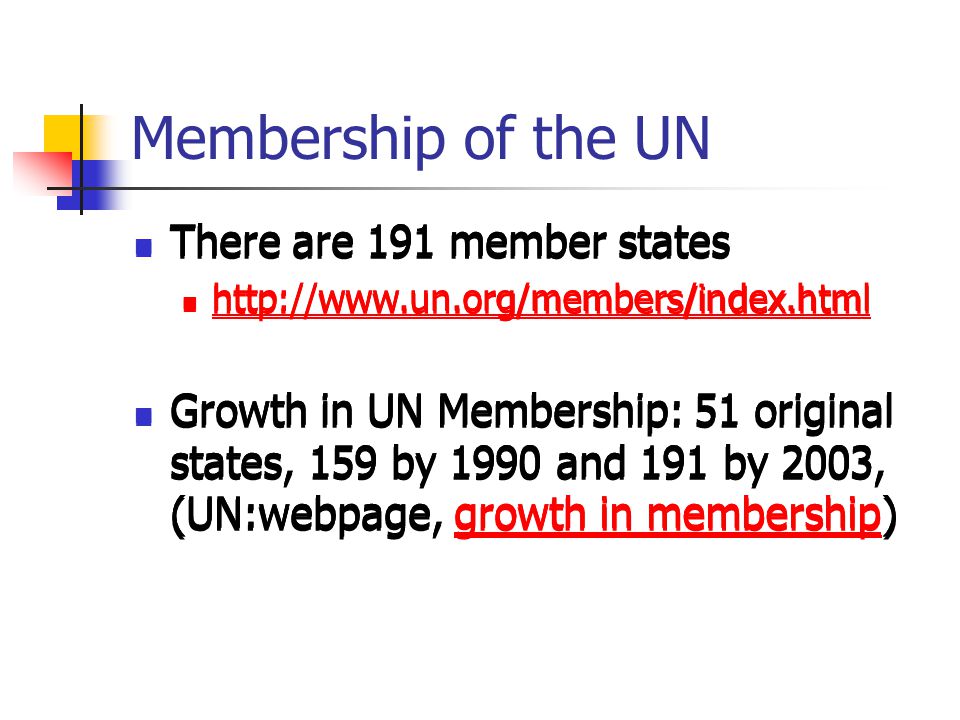 Membership of the UN There are 191 member states   Growth in UN Membership: 51 original states, 159 by 1990 and 191 by 2003, (UN:webpage, growth in membership)growth in membership There are 191 member states   Growth in UN Membership: 51 original states, 159 by 1990 and 191 by 2003, (UN:webpage, growth in membership)growth in membership There are 191 member states   Growth in UN Membership: 51 original states, 159 by 1990 and 191 by 2003, (UN:webpage, growth in membership)growth in membership