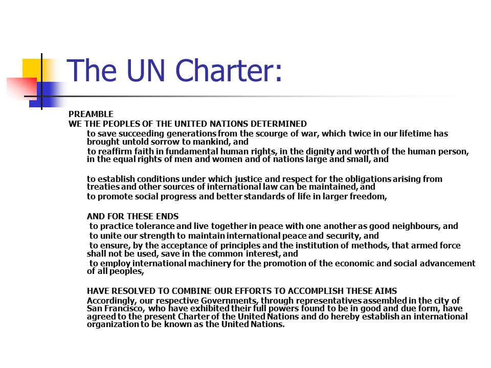 The UN Charter: PREAMBLE WE THE PEOPLES OF THE UNITED NATIONS DETERMINED to save succeeding generations from the scourge of war, which twice in our lifetime has brought untold sorrow to mankind, and to reaffirm faith in fundamental human rights, in the dignity and worth of the human person, in the equal rights of men and women and of nations large and small, and to establish conditions under which justice and respect for the obligations arising from treaties and other sources of international law can be maintained, and to promote social progress and better standards of life in larger freedom, AND FOR THESE ENDS to practice tolerance and live together in peace with one another as good neighbours, and to unite our strength to maintain international peace and security, and to ensure, by the acceptance of principles and the institution of methods, that armed force shall not be used, save in the common interest, and to employ international machinery for the promotion of the economic and social advancement of all peoples, HAVE RESOLVED TO COMBINE OUR EFFORTS TO ACCOMPLISH THESE AIMS Accordingly, our respective Governments, through representatives assembled in the city of San Francisco, who have exhibited their full powers found to be in good and due form, have agreed to the present Charter of the United Nations and do hereby establish an international organization to be known as the United Nations.