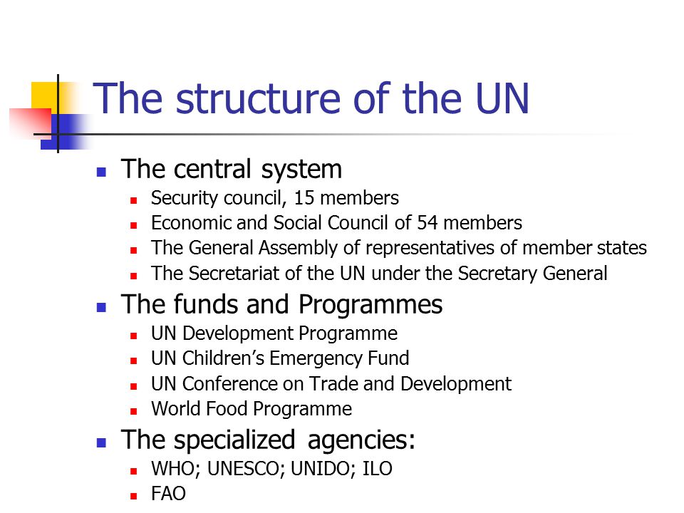 The structure of the UN The central system Security council, 15 members Economic and Social Council of 54 members The General Assembly of representatives of member states The Secretariat of the UN under the Secretary General The funds and Programmes UN Development Programme UN Children’s Emergency Fund UN Conference on Trade and Development World Food Programme The specialized agencies: WHO; UNESCO; UNIDO; ILO FAO
