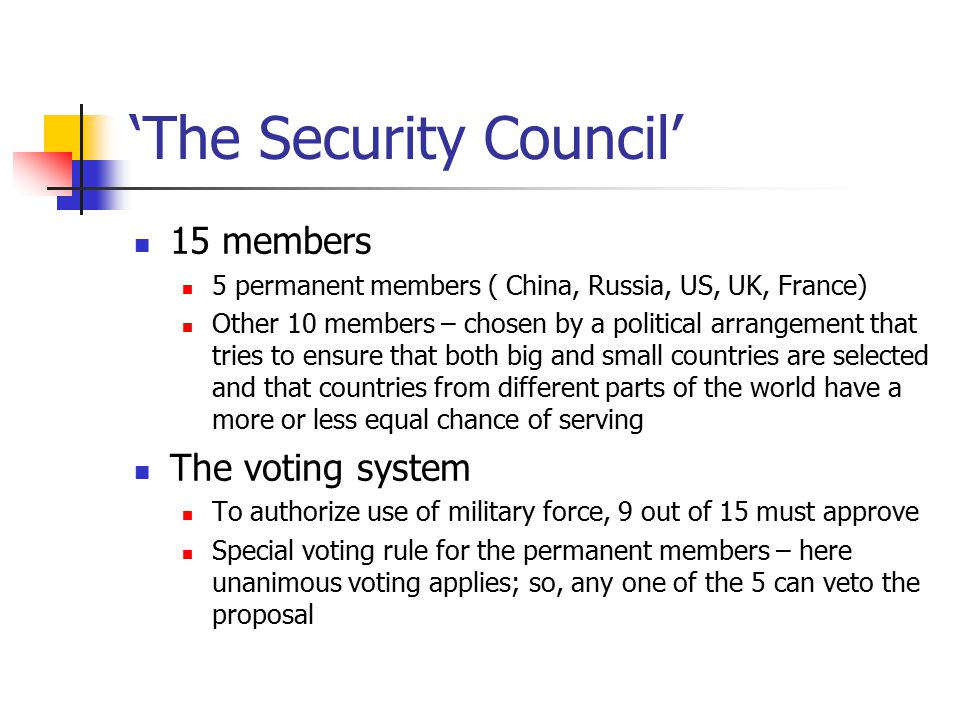 ‘The Security Council’ 15 members 5 permanent members ( China, Russia, US, UK, France) Other 10 members – chosen by a political arrangement that tries to ensure that both big and small countries are selected and that countries from different parts of the world have a more or less equal chance of serving The voting system To authorize use of military force, 9 out of 15 must approve Special voting rule for the permanent members – here unanimous voting applies; so, any one of the 5 can veto the proposal