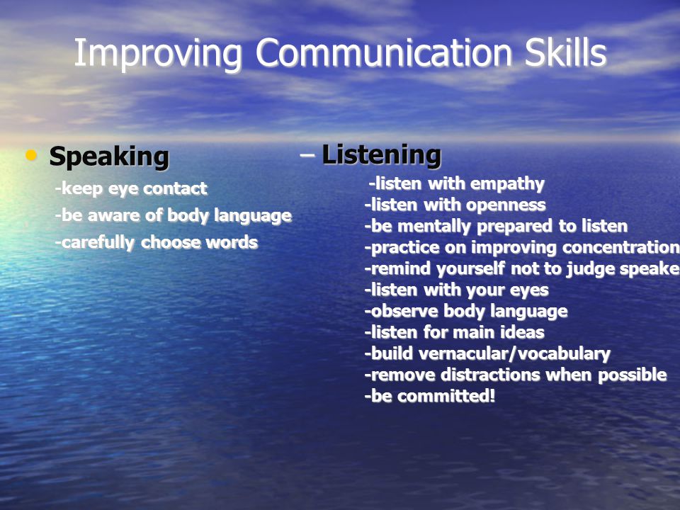Improving Communication Skills Speaking Speaking -keep eye contact -be aware of body language -carefully choose words –Listening -listen with empathy -listen with openness -be mentally prepared to listen -practice on improving concentration -remind yourself not to judge speaker -listen with your eyes -observe body language -listen for main ideas -build vernacular/vocabulary -remove distractions when possible -be committed!