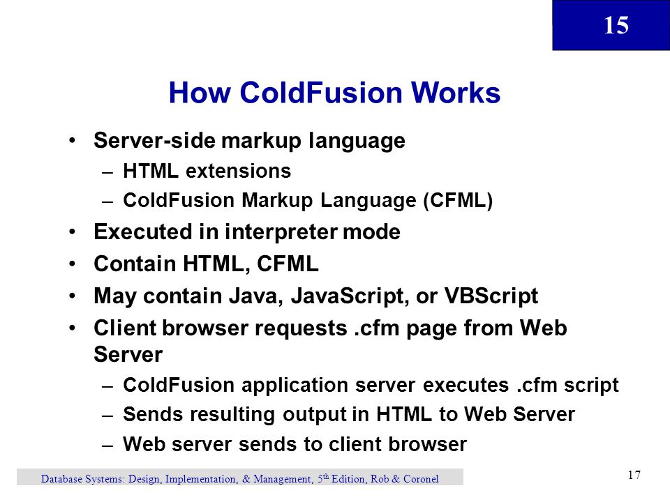 15 Database Systems: Design, Implementation, & Management, 5 th Edition, Rob & Coronel 17 How ColdFusion Works Server-side markup language –HTML extensions –ColdFusion Markup Language (CFML) Executed in interpreter mode Contain HTML, CFML May contain Java, JavaScript, or VBScript Client browser requests.cfm page from Web Server –ColdFusion application server executes.cfm script –Sends resulting output in HTML to Web Server –Web server sends to client browser