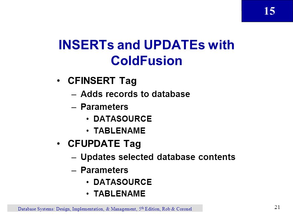 15 Database Systems: Design, Implementation, & Management, 5 th Edition, Rob & Coronel 21 INSERTs and UPDATEs with ColdFusion CFINSERT Tag –Adds records to database –Parameters DATASOURCE TABLENAME CFUPDATE Tag –Updates selected database contents –Parameters DATASOURCE TABLENAME