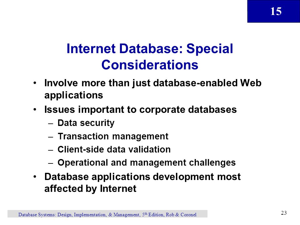 15 Database Systems: Design, Implementation, & Management, 5 th Edition, Rob & Coronel 23 Internet Database: Special Considerations Involve more than just database-enabled Web applications Issues important to corporate databases –Data security –Transaction management –Client-side data validation –Operational and management challenges Database applications development most affected by Internet